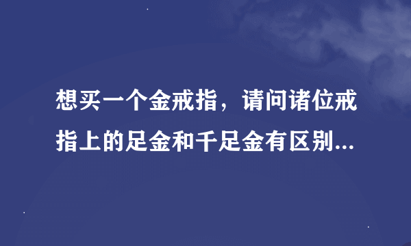 想买一个金戒指，请问诸位戒指上的足金和千足金有区别吗？会不会足金就随着时间流逝金的成色变得黯淡呢？