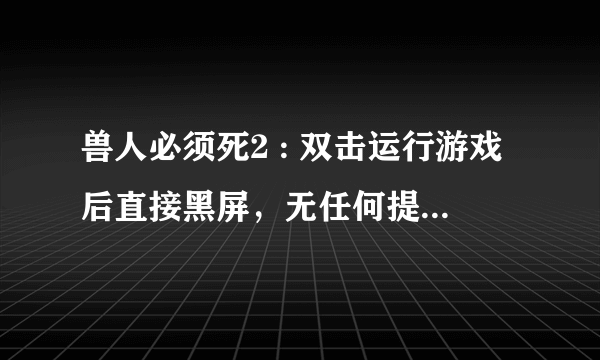 兽人必须死2 : 双击运行游戏后直接黑屏，无任何提示，无任何画面。。。一直黑着