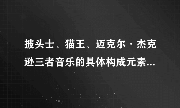 披头士、猫王、迈克尔·杰克逊三者音乐的具体构成元素，以及对摇滚音乐喝流行音乐的贡献有什么不同之处