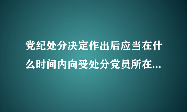 党纪处分决定作出后应当在什么时间内向受处分党员所在的党的基层组织中的全体