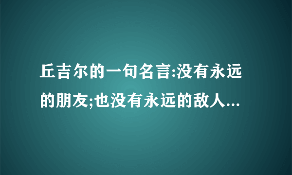 丘吉尔的一句名言:没有永远的朋友;也没有永远的敌人;只有永恒的利益. 各位友友有什么看法?