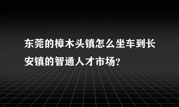 东莞的樟木头镇怎么坐车到长安镇的智通人才市场？