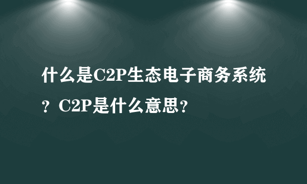 什么是C2P生态电子商务系统？C2P是什么意思？