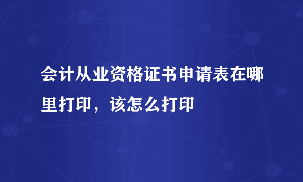 会计从业资格证书申请表在哪里打印，该怎么打印