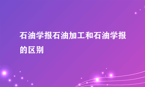 石油学报石油加工和石油学报的区别