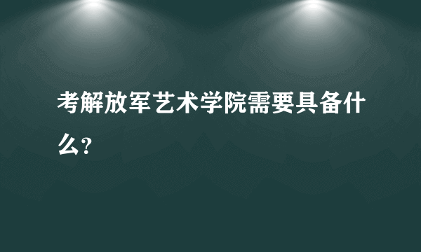 考解放军艺术学院需要具备什么？