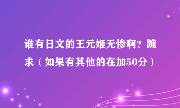 谁有日文的王元姬无惨啊？跪求（如果有其他的在加50分）