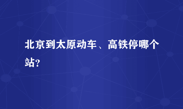 北京到太原动车、高铁停哪个站？