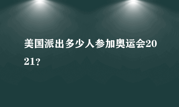 美国派出多少人参加奥运会2021？