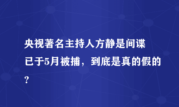 央视著名主持人方静是间谍 已于5月被捕，到底是真的假的？