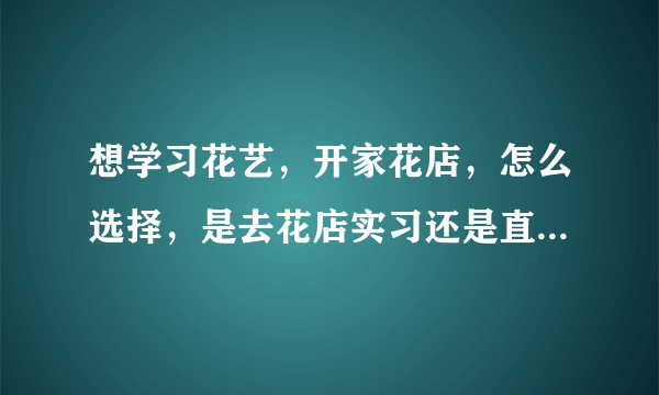 想学习花艺，开家花店，怎么选择，是去花店实习还是直接去学习？