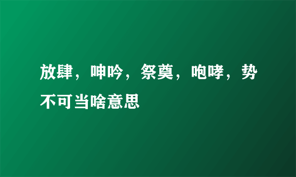 放肆，呻吟，祭奠，咆哮，势不可当啥意思