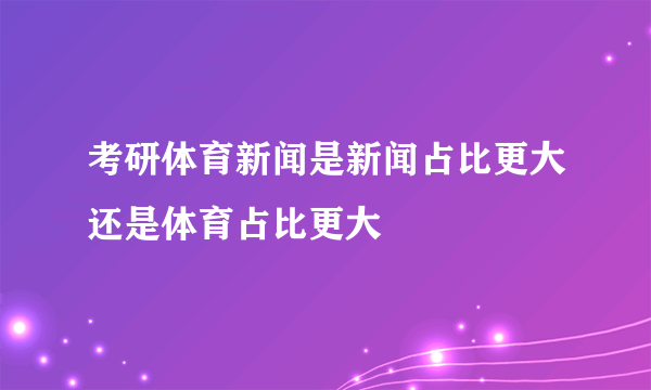 考研体育新闻是新闻占比更大还是体育占比更大