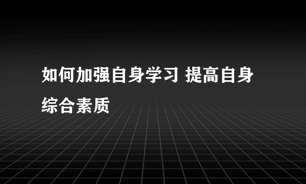 如何加强自身学习 提高自身综合素质