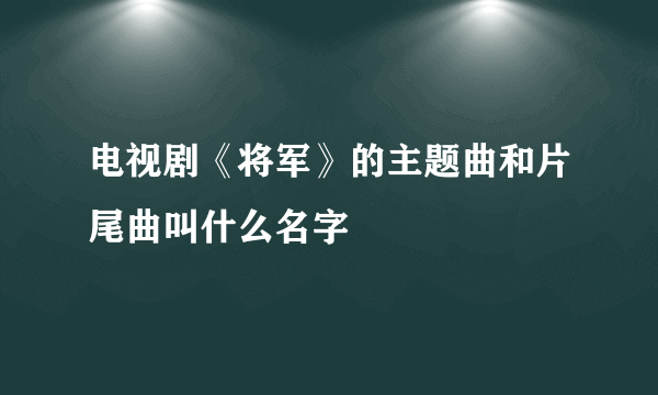 电视剧《将军》的主题曲和片尾曲叫什么名字