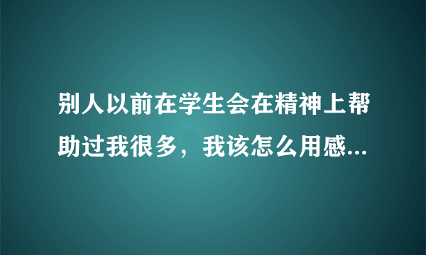 别人以前在学生会在精神上帮助过我很多，我该怎么用感谢的话来感谢他。