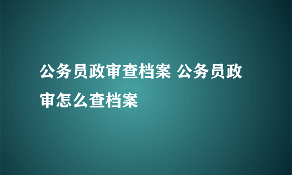 公务员政审查档案 公务员政审怎么查档案