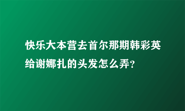 快乐大本营去首尔那期韩彩英给谢娜扎的头发怎么弄？