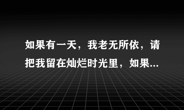 如果有一天，我老无所依，请把我留在灿烂时光里，如果有一天，我悄然离去...这首歌的歌名叫什么？