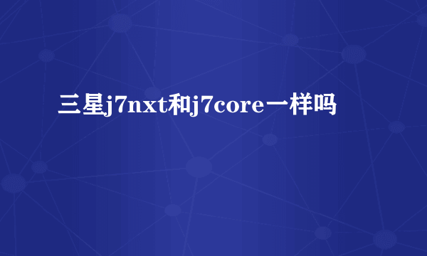 三星j7nxt和j7core一样吗