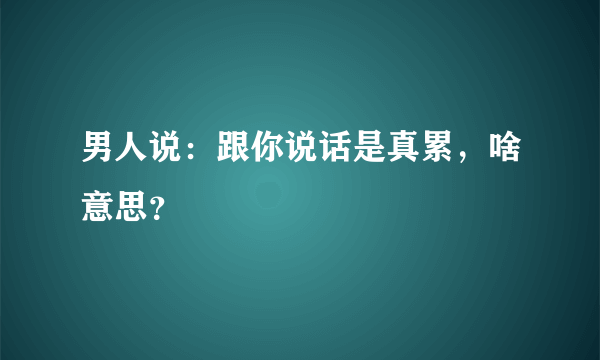 男人说：跟你说话是真累，啥意思？