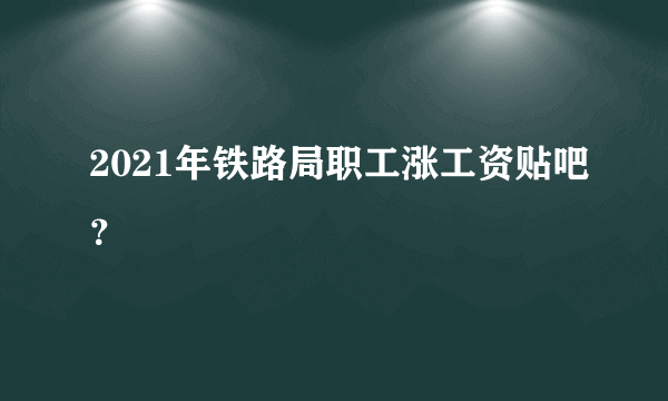 2021年铁路局职工涨工资贴吧？