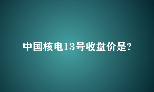 中国核电13号收盘价是?