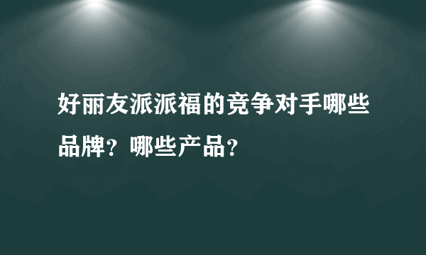 好丽友派派福的竞争对手哪些品牌？哪些产品？