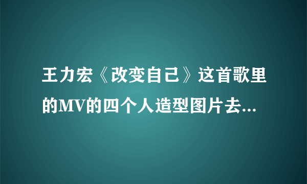 王力宏《改变自己》这首歌里的MV的四个人造型图片去哪里找？