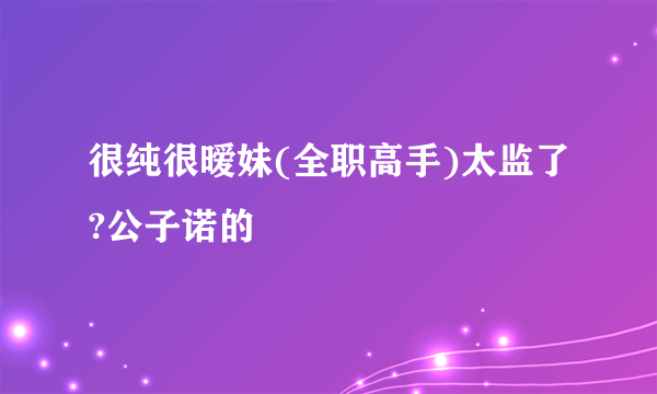 很纯很暧妹(全职高手)太监了?公子诺的