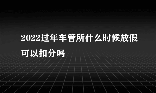 2022过年车管所什么时候放假可以扣分吗