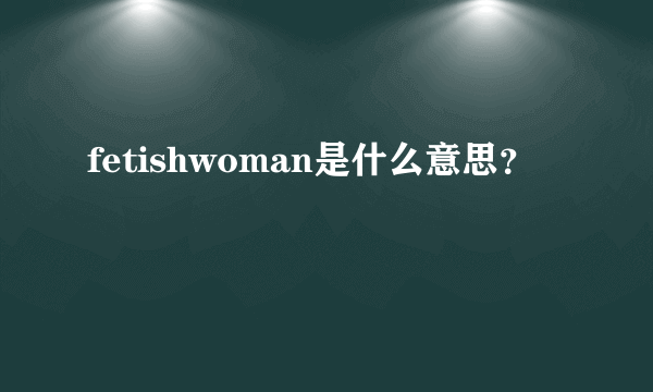 fetishwoman是什么意思？