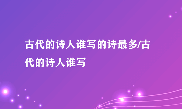 古代的诗人谁写的诗最多/古代的诗人谁写