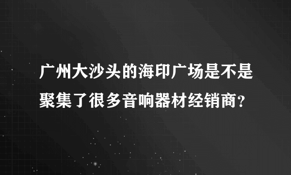 广州大沙头的海印广场是不是聚集了很多音响器材经销商？