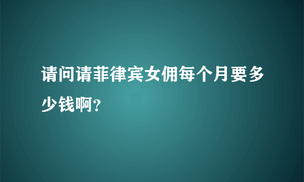 请问请菲律宾女佣每个月要多少钱啊？