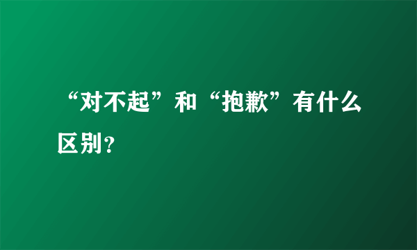 “对不起”和“抱歉”有什么区别？