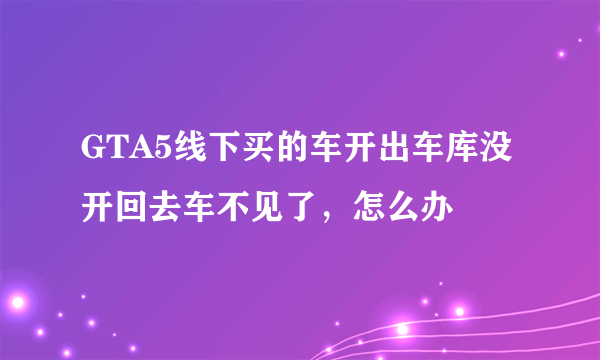 GTA5线下买的车开出车库没开回去车不见了，怎么办