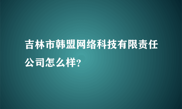 吉林市韩盟网络科技有限责任公司怎么样？