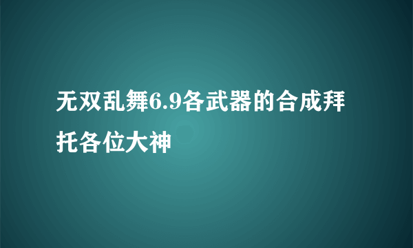 无双乱舞6.9各武器的合成拜托各位大神