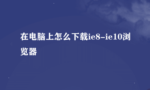 在电脑上怎么下载ie8-ie10浏览器