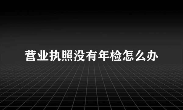 营业执照没有年检怎么办