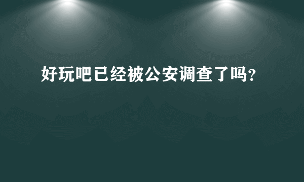 好玩吧已经被公安调查了吗？