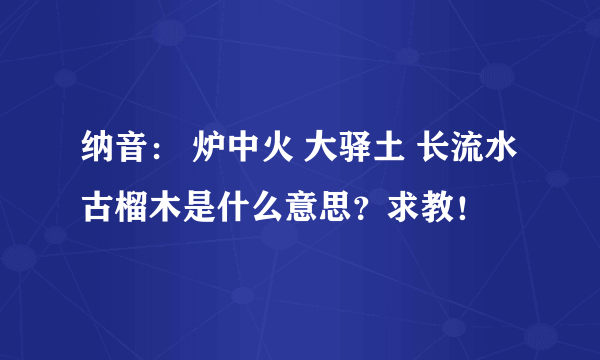 纳音： 炉中火 大驿土 长流水 古榴木是什么意思？求教！