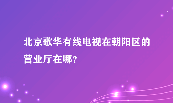 北京歌华有线电视在朝阳区的营业厅在哪？