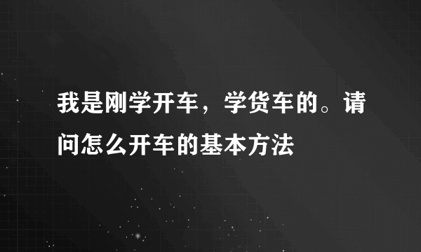 我是刚学开车，学货车的。请问怎么开车的基本方法