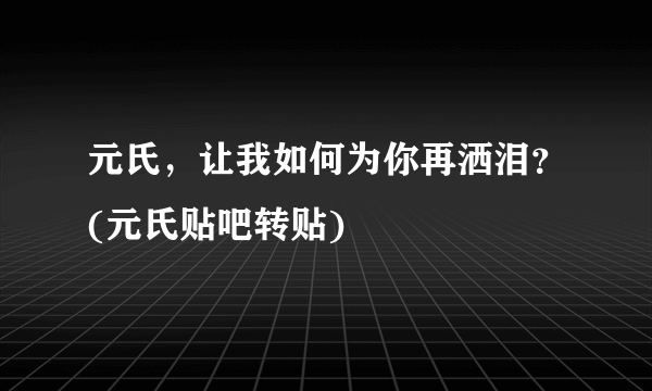 元氏，让我如何为你再洒泪？(元氏贴吧转贴)