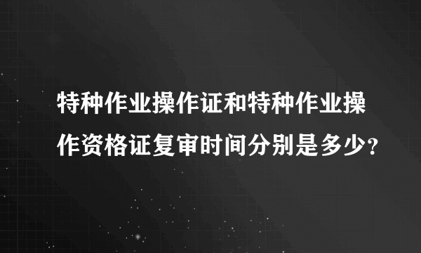 特种作业操作证和特种作业操作资格证复审时间分别是多少？