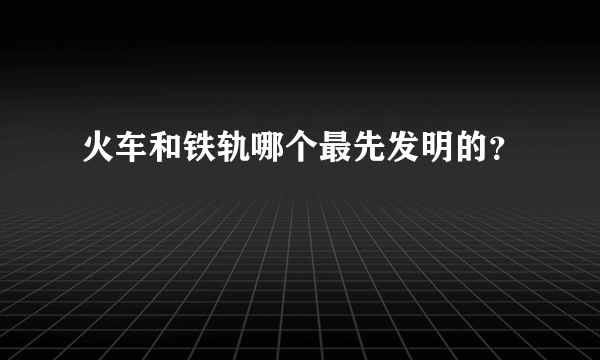 火车和铁轨哪个最先发明的？