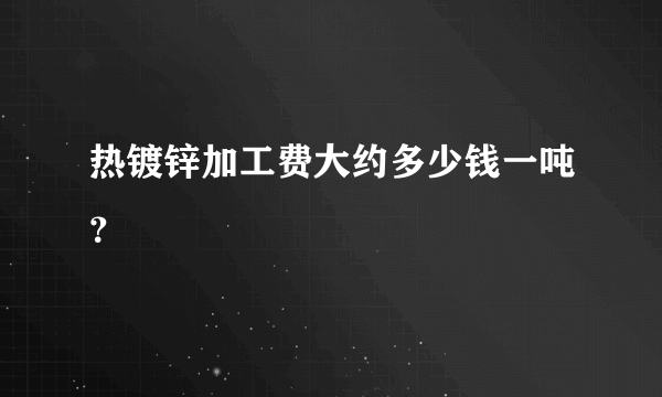 热镀锌加工费大约多少钱一吨？