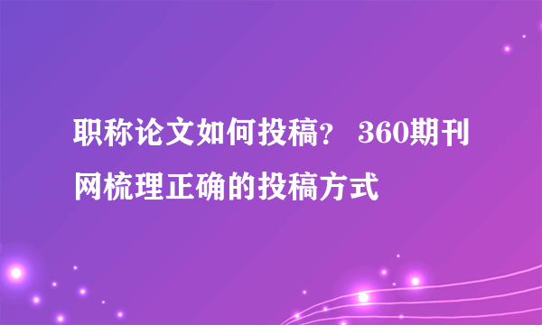 职称论文如何投稿？ 360期刊网梳理正确的投稿方式